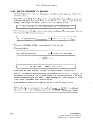 Page 150System Administration Reports 
10.4.2 SYSTEM ADMINISTRATION REPORTS 
1. After selecting a report to print, press the designated letter. For example, to print the Mailbox Direc- 
tory report, press L. 
2. Some of the reports (M, Q, R, S, & T) prompt for a start and end date. Press the Enter key if the start 
and end dates listed are the ones you desire, or enter the start and end dates as 2-digit month, day, 
and year, and then press the Enter key. For example, enter 021392-021792. 
Enter Start Date-End...