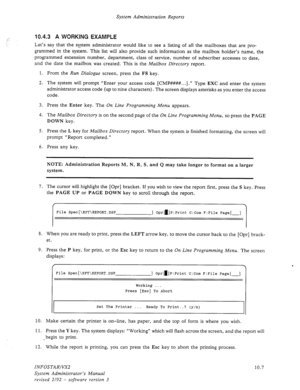 Page 151System Administration Reports 
,‘- 10.4.3 A WORKING EXAMPLE 
Let’s say that the system administrator would like to see a listing of all the mailboxes that are pro- 
grammed in the system. This list will also provide such information as the mailbox holder’s name, the 
programmed extension number, department, class of service, number of subscriber accesses to date, 
and the date the mailbox was created. This is the 
Mailbox Directory report. 
1. From the 
Run Dialogue screen, press the F8 key. 
2. The...