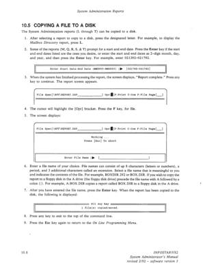 Page 152System Administration Reports 
10.5 COPYING A FILE TO A DISK 
The System Administration reports (L through T) can be copied to a disk. 
1. After selecting a report to copy to a disk, press the designated letter. For example, to display the 
Mailbox Directory report, press L. 
2. Some of the reports (M, Q, R, S, & T) prompt for a start and end date. Press the Enter key if the start 
and end dates listed are the ones you desire, or enter the start and end dates as 2-digit month, day, 
and year, and then...