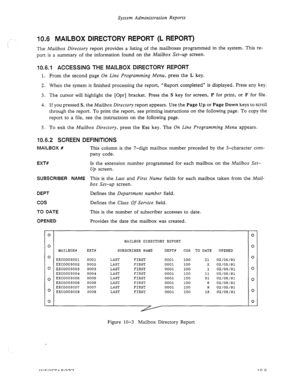 Page 153System Administration Reports 
10.6 MAILBOX DIRECTORY REPORT (L REPORT) 
The Mailbox Directory report provides a listing of the mailboxes programmed in the system. This re- 
port is a summary of the information found on the Mailbox Set-up screen. 
1006.1 ACCESSING THE MAILBOX DIRECTORY REPORT 
1. From the second page On Line Programming Menu, press the L key. 
2. When the system is finished processing the report, “Report completed” is displayed. Press any key. 
3. The cursor will highlight the [Opr]...