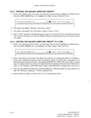 Page 154System Administration Reports 
10.6.3 PRINTING THE MAILBOX DIRECTORY REPORT 
1. While in the Mailbox Directory report, you will notice that the cursor highlights the [Page] bracket. 
Press the 
LEFT ARROW key to re-highlight the [Opr] bracket. Press the P key. 
f 
File Spec[\RPT\REPORT.DSP ] Opra]P:Print C:Com F:File Page[-] 
2. The system will display “Working.. .Press Esc to abort. ” 
3. The system will prompt “Set The Printer...Ready to Print..? (y/n)” 
4. Press Y (Yes), the printer will begin...