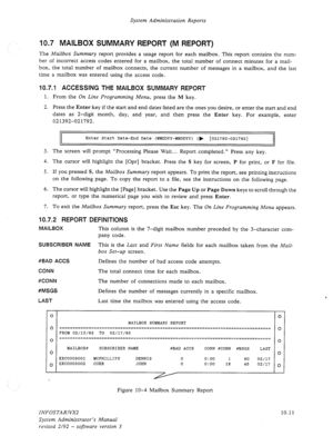 Page 155System Administration Reports 
10.7 MAILBOX SUMMARY REPORT (M REPORT) 
The Mailbox Summary report provides a usage report for each mailbox. This report contains the num- 
ber of incorrect access codes entered for a mailbox, the total number of connect minutes for a mail- 
box, the total number of mailbox connects, the current number of messages in a mailbox, and the last 
time a mailbox was entered using the access code. 
10.7.1 ACCESSING THE MAILBOX SUMMARY REPORT 
1. From the On Line Programming Menu,...