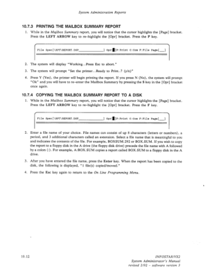 Page 156System Administration Reports 
10.7.3 PRINTING THE MAILBOX SUMMARY REPORT 
1. While in the Majlbox Summary report, you will notice that the cursor highlights the [Page] bracket. 
Press the LEFT ARROW key to re-highlight the [Opr] bracket. Press the P key. 
File S~~~[\RPT\REPORT.DSP ] Opra]P:Print C:Com F:File Page[-] 
2. The system will display “Working...Press Esc to abort.” 
3. The system will prompt “Set the printer...Ready to Print..? (y/n)” 
4. Press Y (Yes), the printer will begin printing the...