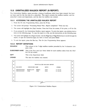 Page 157System Administration Reports 
,’ 
10.8 UNINITIALIZED MAILBOX REPORT (N REPORT) 
The Uninitialized Mailbox report provides a listing of mailboxes which have been created, but have 
not been used for the first time by a subscriber. This report contains the mailbox number, and the 
subscriber’s name and department, and the date the mailbox was created. 
10.8.1 ACCESSING THE UNINITIALIZED MAILBOX REPORT 
1. From the On Line Programming Menu, press the N key. 
2. The screen will prompt “Processing Please...