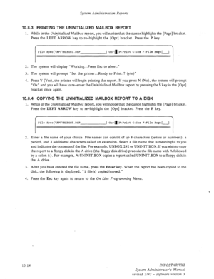 Page 158System Administration Reports 
10.8.3 PRINTING THE UNINITIALIZED MAILBOX REPORT 
1. While in the Uninitialized Mailbox report, you will notice that the cursor highlights the [Page] bracket. 
Press the LEFT’ARROW key to re-highlight the [Opr] bracket. Press the 
P key. 
f  
File Spec[\RPT\REPORT.DSP ] Oprd]P:Print C:Com F:File Page[-] 
2. The system will display “Working.. *Press Esc to abort.” 
3. The system will prompt “Set the printer...Ready to Print..? (y/n)” 
4. Press Y (Yes), the printer will begin...