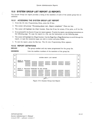 Page 159System Administration Reports 
10.9 SYSTEM GROUP LIST REPORT (0 REPORT) 
The System Group List report provides a listing of the members of each of the system group lists es- 
tablished. 
10.9.1 ACCESSING THE SYSTEM GROUP LIST REPORT 
1. From the On Line Programming Menu, press the 0 key. 
2. The screen will prompt “Processing please wait...Report completed.” Press any key. 
3. The cursor will highlight the [Opr] bracket. Press the S key for screen, P for print, or F for file. 
4. If you pressed 
S, the...