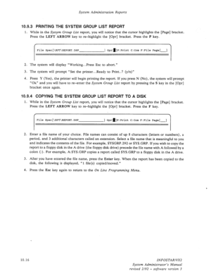 Page 160System Administration Reports 
10.9.3 PRINTING THE SYSTEM GROUP LIST REPORT 
1. While in the System Group List report, you will notice that the cursor highlights the [Page] bracket. 
Press the LEFT ARROW key to re-highlight the [Opr] bracket. Press the P key. 
I 
File Spec[\RPT\REPORT.DSP ] Opra]P:Print C:Com F:File Page[-] 
I 
2. The system will display “Working.. *Press Esc to abort.” 
3. The system will prompt “Set the printer...Ready to Print..? (y/n)” 
4. Press Y (Yes), the printer will begin...