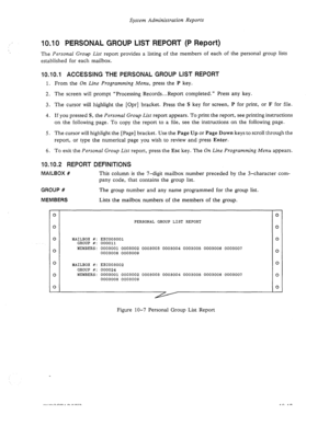 Page 161System Administration Reports 
10.10 PERSONAL GROUP LIST REPORT (P Report) 
The Personal Group List report provides a listing of the members of each of the personal group lists 
established for each mailbox. 
10.10.1 ACCESSING THE PERSONAL GROUP LIST REPORT 
1. From the On Line Programming Menu, press the P key. 
2. The screen will prompt “Processing Records...Report completed.” Press any key. 
3. The cursor will highlight the [Opr] bracket. Press the S key for screen, P for print, or F for file. 
4. If...