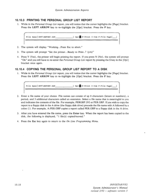 Page 162System Administration Reports 
10.10.3 PRINTING THE PERSONAL GROUP LIST REPORT 
1. While in the Personal Group List report, you will notice that the cursor highlights the [Page] bracket. 
Press the 
LEFT ARROW key to re-highlight the [Opr] bracket. Press the P key. 
File Spec[\RPT\REPORT.DSP ] Opra]P:Print C:Com F:File Page[-] 
2. The system will display “Working...Press Esc to abort.” 
3. The system will prompt “Set the printer...Ready to Print..? (y/n)” 
4. Press Y (Yes), the printer will begin...