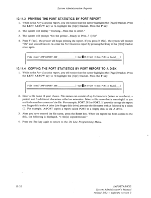 Page 164System Administration Reports 
10.11.3 PRINTING THE PORT STATISTICS BY PORT REPORT 
1. While in the Port Statistics report, you will notice that the cursor highlights the [Page] bracket. Press 
the 
LEFT ARROW key to re-highlight the [Opr] bracket. Press the P key. 
2. The system will display “Working.. .Press Esc to abort.” 
3. The system will prompt “Set the printer.. .Ready to Print..? (y/n)” 
4. Press Y (Yes), the printer will begin printing the report. If you press N (No), the system will prompt...