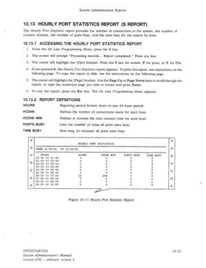 Page 167System Administration Reports 
10.13 HOURLY PORT STATISTICS REPORT (S REPORT) 
The Hourly Port Statistics report provides the number of connections to the system, the number of 
connect minutes, the number of ports busy, and the time busy for the system by hour. 
10.13.1 ACCESSING THE HOURLY PORT STATISTICS REPORT 
1. From the On Line Programming Menu, press the S key. 
2. The screen will prompt “Processing records... Report completed.” Press any key. 
3. The cursor will highlight the [Opr] bracket....