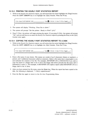 Page 168System Administration Reports 
10.13.3 PRINTING THE HOURLY PORT STATISTICS REPORT 
1. While in the Hourly Port Statistics report, you will notice that the cursor highlights the [Page] bracket. 
Press the 
LEFT ARROW key to re-highlight the [Opr] bracket. Press the P key. 
I 
File Spec[\RPT\REPORT.DSP ] Oprd]P:Print C:Com F:File Page[-] 
I 
2. The system will display “Working., *Press Esc to abort.” 
3. The system will prompt “Set the printer...Ready to Print? (y/n)” 
4. Press Y (Yes), the printer will...