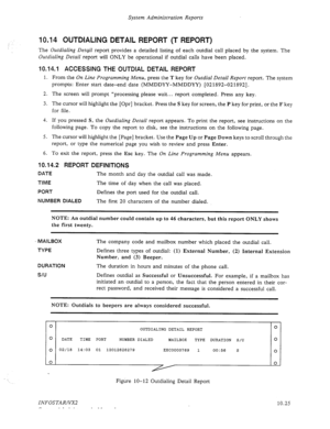 Page 169System Administration Reports 
10.14 OUTDIALING DETAIL REPORT (T REPORT) 
The Outdialing Detqil report provides a detailed listing of each outdial call placed by the system. The 
Outdialing Detail report will ONLY be operational if outdial calls have been placed. 
10.14.1 ACCESSING THE OUTDIAL DETAIL REPORT 
1. From the On Line Programming Menu, press the T key for Outdial Detail Report report. The system 
prompts: Enter start date-end date (MMDDYY-MMDDYY) [02 1892-02 18921. 
2. The screen will prompt...