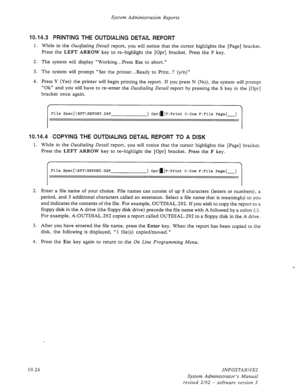 Page 170System Administration Reports 
10.14.3 PRINTING THE OUTDIALING DETAIL REPORT 
1. While in the Ou@ialing Detail report, you will notice that the cursor highlights the [Page] bracket. 
Press the 
LEFT ARROW key to re-highlight the [Opr] bracket. Press the P key. 
2. The system will display “Working.. .Press 
Esc to abort.” 
3. The system will prompt “Set the printer...Ready to Print..? (y/n)” 
4. Press Y (Yes) the printer will begin printing the report. If you press N (No), the system will prompt 
“Ok” and...