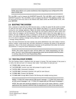 Page 20Initial Setup 
NOTE: Select IDS for new system installations when integrating to any configuration of the 
EXECUTONE IDS. 
The code S96 is used to integrate the ISOETEC@ SysterrJ96. The code S66 is used to integrate the 
ISOETEC@ System/66. The code ECX is used to integrate the Encore” CX telephone systems. Use 
the arrow keys to move the cursor to the desired code (make certain the NUM LOCK is off), then 
press RETURN. 
2.4 BOOTING THE SYSTEM 
After a selection is made from the PBX Selection menu, or...
