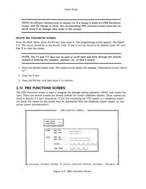 Page 29Initial Setup 
NOTE: In software versions prior to release 2.0, if a change is made to a PBX Parameter 
screen, and the change is saved, the corresponding PBX Function screen must also be 
saved (even if no changes were made to this screen). 
DELETE PBX PARAMETER SCREEN 
From the Main Menu, press the F4 key, then press 2. The programming screen appears. See Figure 
2-8. The cursor should be in the System Code. If this is not the record to be deleted, press F3, and 
then Y 
to clear the screen. 
NOTE: The...