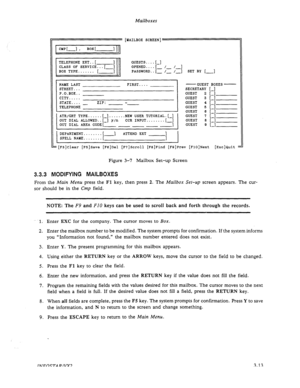 Page 45Mailboxes 
[MAILBOX SCREEN] 
cMpt-1 * BOX t- 
II 
NAME LAST 
STREET... 
P.O.BOX.. 
IV,.... FIRST.... 
LIIX..... 
STATE.... ZIP: 
TELEPHONE - - -- 
ATR/CRT TYPE......[-].......NEW USER TUTORIAL.[-] 
OUT DIAL ALLOWED..[-] y/n CCR INPUT........[-] 
OUT DIAL AREA CODE[ 
-1 
I DEPARTMENT........[ -] ATTEND EXT 
SPELL NAYE........[ 
I -GUEST 
SECRETARY 
GUEST 2 
GUEST 3 
GUEST 4 
GUEST 5 
GUEST 6 
GUEST 7 
GUEST 8 
GUEST Q BOXES- 
.-J 
: I 
:- 
:- 
i 
:-J 
-I 
:[F3]Clear [FS]Save [FG]D~~ [F7]Scroll [FI]Find...