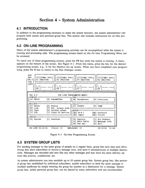 Page 49Section 4 - System Administration 
, 
4.1 INTRODUCTION 
In addition to the programming necessary to make the system function, the system administrator can 
program both system and personal group lists. This section also includes instructions for on-line pro- 
gramming. 
4.2 ON-LINE PROGRAMMING 
Many of the system administrator’s programming activities can be accomplished while the system is 
running and processing calls. The programming screens listed on the On Line Programming Menu can 
be accessed. 
To...