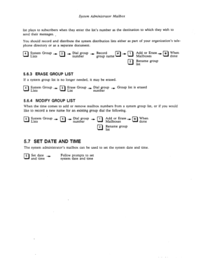 Page 61System Administrator Mailbox 
list plays to subscribers when they enter the list’s number as the destination to which they wish to 
send their messages. , 
You should record and distribute the system distribution lists either as part of your organization’s tele- 
phone directory or as a separate document. 
0 4 ;%st;rn Group --) 2 + InW&r)up + Record 
0 
cl 
2 Rename group 
list 
5.6.3 ERASE GROUP LIST 
If a system group list is no longer needed, it may be erased. 
0 
4 z;;;m Group - 3 ;ge Group + 
cl...