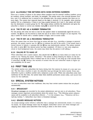 Page 64Operation 
6.2.5 ALLOWABLE TlME BETWEEN KEYS WHEN ENTERING NUMBERS 
There are a number, of places in the system where numbers must be entered: mailbox numbers, group 
list numbers, phone numbers, and times, for example. The system waits a few seconds between num- 
bers, and if no additional key is entered in the allowable time, the system assumes that there are no 
more digits. The system then responds based on the digits it received. If, for example; when entering 
mailbox 563 as a destination, if there...