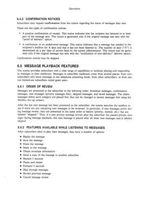 Page 65Operation 
6.4.3 CONFIRMATION NOTICES 
Subscribers may request.confirmation from the system regarding the status of messages they sent. 
There are two types of confirmation notices: 
0 A positive confirmation of receipt. This notice indicates that the recipient has listened to at least 
part of the message sent. This notice is generated only if the original message was sent with the 
“proof of delivery” option. 
* A notification of an undelivered message. This notice indicates that a message has resided...