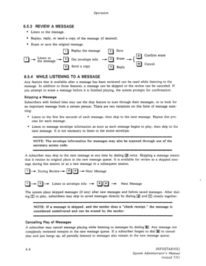 Page 66Operation 
6.5.3 REVIEW A MESSAGE 
l 
Listen to the message. 
l Replay, reply, or send a copy of the message (if desired). 
. 
R 
1 
Erase or save the original 
R 
1 
Listen to 
--) the message - 0 5 
R 
6 
message. 
Replay the message 
Get envelope info 
Send a copy 
cl 2 
-3 
cl 
R 4 Save 
Erase 
Reply 
*R 
-t # 
R * Confirm erase 
Cancel 
6.5.4 WHILE LISTENING TO A MESSAGE 
Any feature that is available after a message has been reviewed can be used while listening to the 
message. In addition to those...