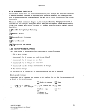 Page 67Operation 
6.5.5 PLAYBACK CONTROLS 
As subscribers become more and more comfortable leaving voice messages, the length and complexity 
of messages increases: Sometimes an important phone number is embedded in a three-minute mes- 
sage. As subscribers become more experienced, they will want to control the playback of the messages 
they receive. 
The system playback controls are designed to give exactly that flexibility. With playback controls, a 
subscriber can scan through a three or five minute message...