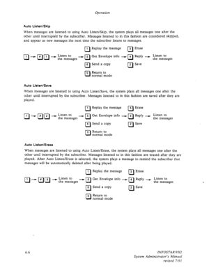 Page 68Operation 
Auto Listen/Skip 
When messages are listened to using Auto Listen/Skip, the system plays aU messages one after the 
other until interrupted by the subscriber. Messages listened to in this fashion are considered skipped, 
and appear as new messages the next time the subscriber listens to messages. 
01 I Replay the message 
cl 
3 Erase 
a - E) 1’1 - f$tz$ages - n Get Envelope info - 
q Reply - f$tEzages 
R 
6 Send a copy 
cl 2 Save 
R 0 Return to 
normal mode 
Auto Listen/Save 
When messages are...