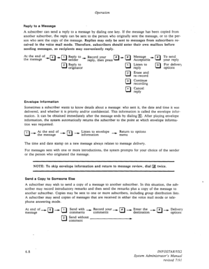 Page 70Operation 
Reply to a Message 
A subscriber can send a reply to a message by dialing one key. If the message has been copied from 
another subscriber, the reply can be sent to the person who originally sent the message, or to the per- 
son who sent the copy of the message. 
Replies may only be sent to messages from subscribers re- 
ceived in the voice mail mode. Therefore, subscribers should enter their own mailbox before 
sending messages, so recipients may conveniently reply. 
At the end of 
the...