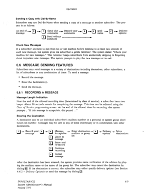 Page 71Operation 
Sending a Copy with Dial-By-Name 
Subscriber may use Dial-By-Name when sending a copy of a message to another subscriber. The pro- 
cess is as follows: ’ 
At end of 
message -pJ--11J 
R 2 
Check New Messages 
Send with --) Record your 
comments comments 
Send without 
comment 
If a subscriber attempts to exit from his or her mailbox before listening to at least two seconds of 
each new message, the system gives the subscriber a gentle reminder. The system states: “Check your 
mailbox for new...