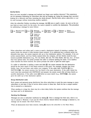 Page 72Operation 
Dial-By-Name 
Have you ever recorded a message and realized you forgot your mailbox directory? This experience 
can be extremely frustrating for subscribers who end up hanging up, losing the message they recorded, 
looking for a directory and then restarting 
the whole process. Dial-By-Name allows subscribers to eas- 
ily send messages without memorizing mailbox numbers. 
After the subscriber finishes recording the message, dial q twice to spell a name. As soon as the sys- 
tem finds an exact...