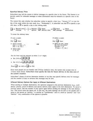 Page 74Operation 
Specified Delivery Time 
Subscribers may tell the system to deliver messages at a specific time in the future. This feature is es- 
pecially useful for reminder messages or when information must be released at a specific time in the 
future. 
The system first asks whether the subscriber wishes to specify a date (e.g., “January 31”) or just the 
day of the week within the next week (e.g., U Wednesday”). A subscriber can dial [Tl to specify a spe- 
cific date, or Iz] to specify a day in the...