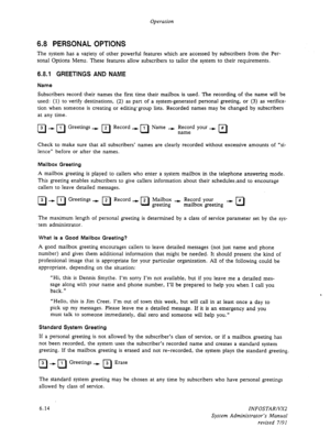 Page 76Operation 
6.8 PERSONAL OPTIONS 
The system has a variety of other powerful features which are accessed by subscribers from the Per- 
sonal Options Menu. These features allow subscribers to tailor the system to their requirements. 
6.8.1 GREETINGS AND NAME 
Name 
Subscribers record their names the first time their mailbox is used. The recording of the name will be 
used: (1) to verify destinations, (2) as part of a system-generated personal greeting, or (3) as verifica- 
tion when someone is creating or...