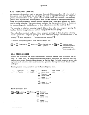 Page 77Operation 
6.8.2 TEMPORARY GREETING 
As customers and subscribers begin to appreciate the speed of information flow with voice mail, it is 
important to warn them when it may take longer then usual to respond to messages. The temporary 
greeting allows subscribers to give a special notice to outside callers and subscribers. The temporary 
greeting plays in place of the mailbox greeting when calls are answered in the telephone answering 
mode. The temporary greeting is played after the mailbox owner’s...