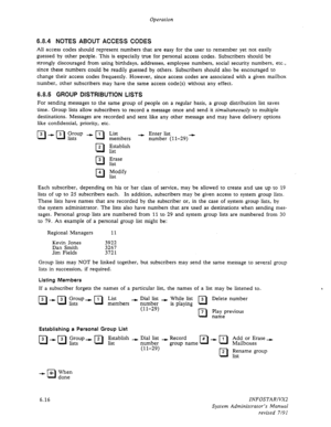 Page 78Operation 
6.8.4 NOTES ABOUT ACCESS CODES 
All access codes should represent numbers that are easy for the user to remember yet not easily 
guessed by other people. This is especially true for personal access codes. Subscribers should be 
strongly discouraged from using birthdays, addresses, employee numbers, social security numbers, etc., 
since these numbers could be readily guessed by others. Subscribers should also be encouraged to 
change their access codes frequently. However, since access codes...