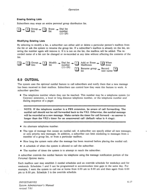 Page 79Operation 
Erasing Existing Lists 
Subscribers may erase an entire personal group distribution list. 
q - a Ggv I a $=e + EzAial& 
(11-29) 
Modifying Existing Lists 
By selecting to modify a list, a subscriber can either add or delete a particular person’s mailbox from 
the list or ask the system to rename the group list. If a subscriber’s mailbox is already on the list, en- 
tering the number again will remove it. If it is not on the list, the mailbox will be added. The 
re- 
corded name of a list can...