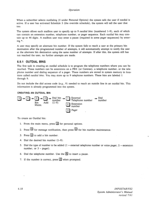 Page 80Operation 
When a subscriber selects outdialing (4 under Personal Options) the system tells the user if outdial is 
active. If a user has activated Schedule 3 (the override schedule), the system will tell the user that 
too. . 
The system allows each mailbox user to specify up to 9 outdial bins (numbered l-9), each of which 
can contain an extension number, telephone number, or pager sequence. Each outdial bin may con- 
tain up to 46 digits. A mailbox user may enter a pause (required in some pager...