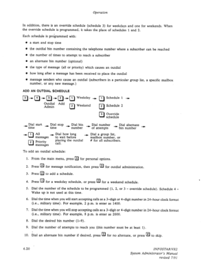 Page 82Operation 
In addition, there is an override schedule (schedule 3) for weekdays and one for weekends. When 
the override schedule is programmed, it takes the place of schedules 1 and 2. 
Each schedule is programmed with: 
l a start and stop time 
0 the outdial bin number containing the telephone number where a subscriber can be reached 
o the number of times to attempt to reach a subscriber 
o an alternate bin number (optional) 
l the type of message (all or priority) which causes an outdial 
l how long...