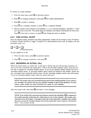 Page 84Operation 
To modify an outdial schedule: 
1. From the main menu, press @ for personal options. 
2. Press El for message notification, then press El 
for outdial administration. 
3. Press 
q to modify a schedule. 
4. Press El 
for a weekday schedule, or press a for a weekend schedule. 
5. Dial the number of the schedule to be modified (1, 2, or 3 (override schedule)). Schedule 4 - Wake 
up is not used at this time. The system plays the schedule, and request confirmation for each entry. 
Press EL 
if the...