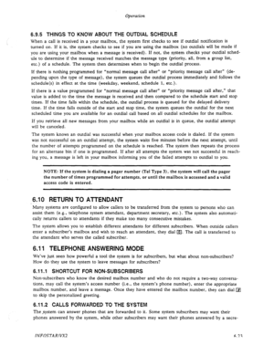 Page 85Operation 
6.9.5 THINGS TO KNOW ABOUT THE OUTDIAL SCHEDULE 
When a call is received in a your mailbox, the system first checks to see if outdial notification is 
turned on. If it is, the system checks to see if you are using the mailbox (no outdials will be made if 
you are using your mailbox when a message is received). If not, the system checks your outdial sched- 
ule to determine if the message received matches the message type (priority, all, from a group list, 
etc.) of a schedule. The system then...