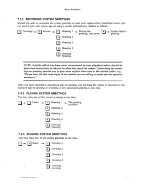 Page 93Auto Attendant 
7.5.2 RECORDING SYSTEM GREETINGS 
Should you wish to customize the system greetings to meet your organization’s individual needs, you 
can record your owh system sign-on using a system administrator mailbox as follows: 
0 
1 Greetings + 2 Record -) I 
cl n Greeting 1 --) Record the 
# t System replays 
greeting, then press 0 
greeting 
cl 
2 Greeting 2 
q 3 Greeting 3 
cl 4 Greeting 4 
0 5 Override 
Greeting 
NOTE: Outside callers who have never encountered an auto attendant before should...