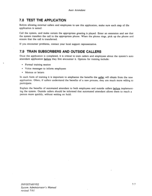 Page 95Auto Attendant 
7.8 TEST THE APPLICATION 
Before allowing external callers and employees to use this application, make sure each step of the 
application is tested: 
Call the system, and make certain the appropriate greeting is played. Enter an extension and see that 
the system transfers the call to the appropriate phone. When the phone rings, pick up the phone and 
ensure that the call is transferred. 
If you encounter problems, contact your local support representative. 
7.9 TRAIN SUBSCRIBERS AND...