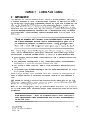 Page 99Section 8 - Custom Call Routing 
8.1 INTRODUCTION 
Voice messaging and automated attendant are basic functions of the INFOSTAR/VX2. The real power 
of the system is provided by Custom Call Routing or CCR. Using CCR, the VX2 system can answer a 
call, play a greeting (providing a list of destinations), and then wait for the caller to press a digit. The 
caller uses the dial pad of a DTMF telephone to select a destination. Based on the digit the caller 
presses, CCR then routes the call to the appropriate...