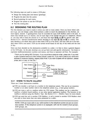 Page 100Custom Call Routing 
The following steps are used to create a CCR plan: 
l Design the routing plan and menus (greetings) 
@ Program the plan into the system 
l Record greetings for each menu 
l Program the system to use the CCR plan 
o Test the routing plan. 
8.2 DESIGNING THE ROUTING PLAN 
The first decision you need to make is where you wish to route callers. Once you know where calls 
are to go, you can design a plan which permits a caller to reach the destination in the shortest, yet 
most logical,...