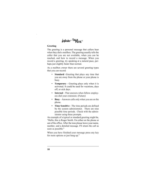 Page 1210 Greeting
The greeting is a personal message that callers hear
when they dial a mailbox. The greeting usually tells the
caller that you are not available, when you can be
reached, and how to record a message. When you
record a greeting, try speaking at a natural pace, per-
haps just slightly faster than normal.  
As a mailbox owner there are several greeting types
that you can record:
Standard -Greeting that plays any time that
you are away from the phone or your phone is
busy.
Temporary - Greeting...