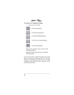 Page 1412 To record a new Standard Greeting:
1. Access your Voice Mail.
If you do not record a personal message, the system
plays the following canned message, “At the tone,
record your message, then press any key to finish
recording or stay on the line and an operator will be
with you momentarily”.
For Personal Options.
To edit any greeting type.
To edit the standard greeting.
To listen to the current greeting.
To record the greeting
Record your message. Press any key when
finished recording.
Repeat the above...