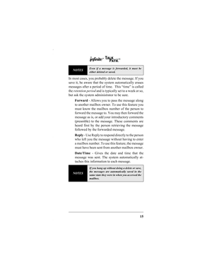 Page 1715
In most cases, you probably delete the message. If you
save it, be aware that the system automatically erases
messages after a period of time.  This “time” is called
the retention period and is typically set to a week or so,
but ask the system administrator to be sure. 
Forward - Allows you to pass the message along
to another mailbox owner. To use this feature you
must know the mailbox number of the person to
forward the message to. You may then forward the
message as is, or add your introductory...