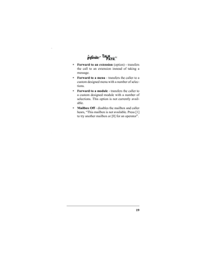 Page 2119
Forward to an extension (option) - transfers
the call to an extension instead of taking a
message.
Forward to a menu - transfers the caller to a
custom designed menu with a number of selec-
tions.
Forward to a module - transfers the caller to
a custom designed module with a number of
selections. This option is not currently avail-
able.
Mailbox Off - disables the mailbox and caller
hears, “This mailbox is not available. Press [1]
to try another mailbox or [0] for an operator”.
IN252-00.fm  Page 19...