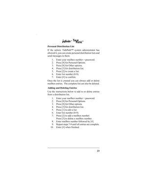 Page 2523
Personal Distribution List
If the infinite TalkPath™ system administrator has
allowed it, you can create personal distribution lists and
send messages to them.
1. Enter your mailbox number + password.
2. Press [8] for Personal Options.
3. Press [8] for Other options.
4. Press [3] for distribution list.
5. Press [2] to create a list.
6. Enter list number (0-9).
7. Enter [#] to confirm.
Once the list is created you can always add or delete
mailbox entries.  The complete list can also be deleted.
Adding...