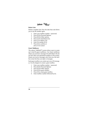 Page 2624 Delete Lists
Deletes complete lists from the data base and allows
you to use the number again.
1. Enter your mailbox number + password.
2. Press [8] for Personal Options.
3. Press [8] for Other options.
4. Press [3] for distribution list.
5. Press [3] to delete a list.
6. Enter list number (0-9).
7. Press [#] to confirm or
press [✳] to cancel.
Guest Mailboxes
The infinite TalkPath™ system allows users to create
up to ten(10) guest mailboxes. Use Guest mailboxes
where you can leave messages for...